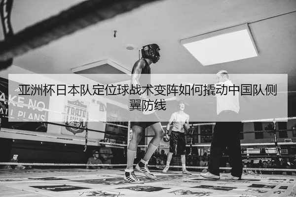 亚洲杯日本队定位球战术变阵如何撬动中国队侧翼防线